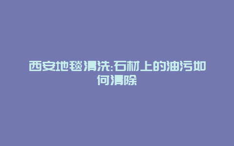 西安地毯清洗:石材上的油污如何清除