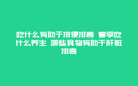 吃什么有助于排便排毒 春季吃什么养生 哪些食物有助于肝脏排毒