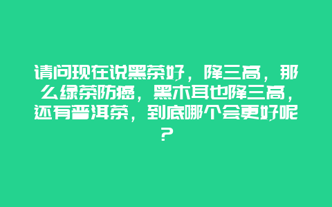 请问现在说黑茶好，降三高，那么绿茶防癌，黑木耳也降三高，还有普洱茶，到底哪个会更好呢？