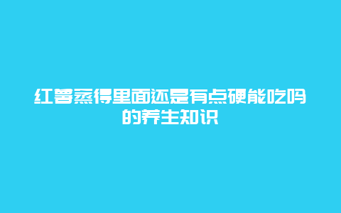 红薯蒸得里面还是有点硬能吃吗的养生知识