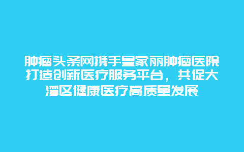 肿瘤头条网携手皇家丽肿瘤医院打造创新医疗服务平台，共促大湾区健康医疗高质量发展