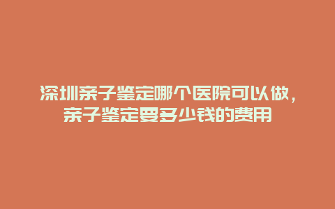 深圳亲子鉴定哪个医院可以做，亲子鉴定要多少钱的费用