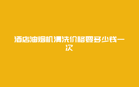 酒店油烟机清洗价格要多少钱一次