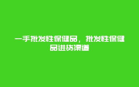 一手批发性保健品，批发性保健品进货渠道