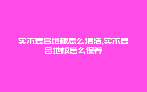 实木复合地板怎么清洁,实木复合地板怎么保养