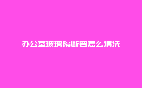 办公室玻璃隔断要怎么清洗