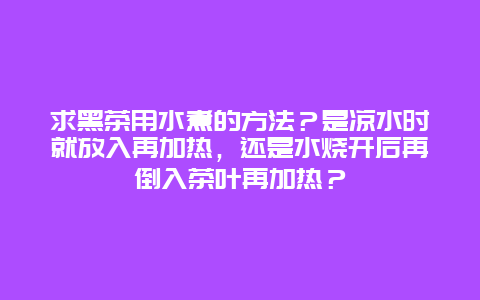 求黑茶用水煮的方法？是凉水时就放入再加热，还是水烧开后再倒入茶叶再加热？