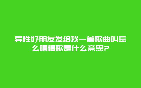 异性好朋友发给我一首歌曲叫怎么唱情歌是什么意思?