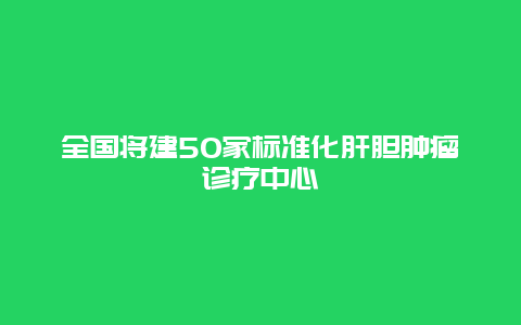 全国将建50家标准化肝胆肿瘤诊疗中心