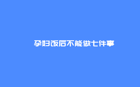 ​孕妇饭后不能做七件事