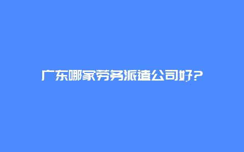 广东哪家劳务派遣公司好?