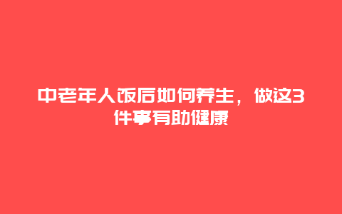 中老年人饭后如何养生，做这3件事有助健康_http://www.365jiazheng.com_健康护理_第1张