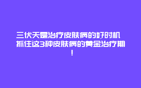 三伏天是治疗皮肤病的好时机 抓住这3种皮肤病的黄金治疗期！