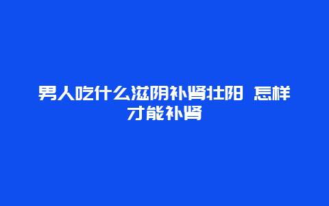 男人吃什么滋阴补肾壮阳 怎样才能补肾