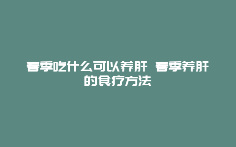 春季吃什么可以养肝 春季养肝的食疗方法_http://www.365jiazheng.com_健康护理_第1张