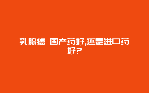 乳腺癌 国产药好,还是进口药好?