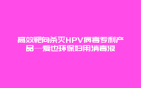 高效靶向杀灭HPV病毒专利产品—爱也环保妇用消毒液