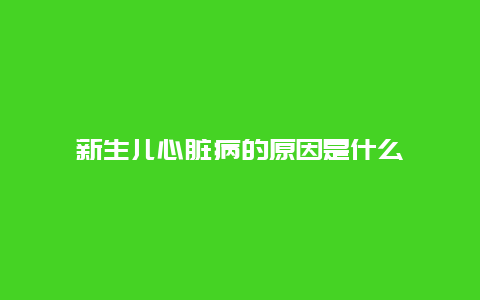 新生儿心脏病的原因是什么