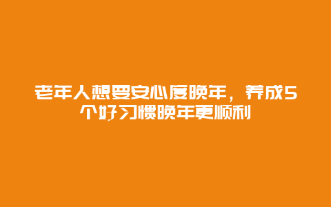 老年人想要安心度晚年，养成5个好习惯晚年更顺利_http://www.365jiazheng.com_健康护理_第1张