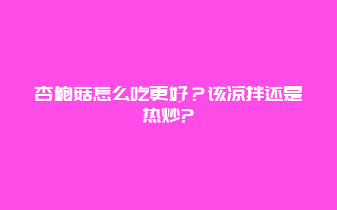 杏鲍菇怎么吃更好？该凉拌还是热炒?