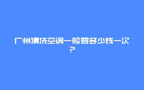 广州清洗空调一般要多少钱一次？