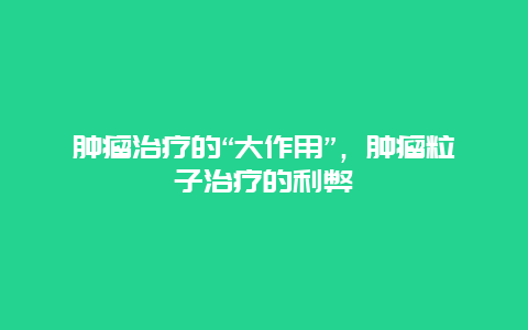 肿瘤治疗的“大作用”，肿瘤粒子治疗的利弊