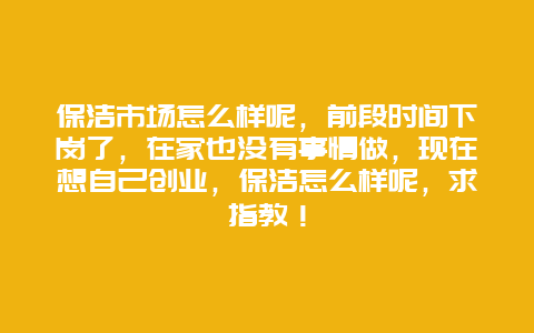 保洁市场怎么样呢，前段时间下岗了，在家也没有事情做，现在想自己创业，保洁怎么样呢，求指教！