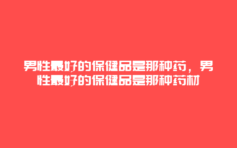 男性最好的保健品是那种药，男性最好的保健品是那种药材