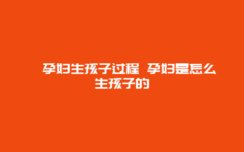 ​孕妇生孩子过程 孕妇是怎么生孩子的