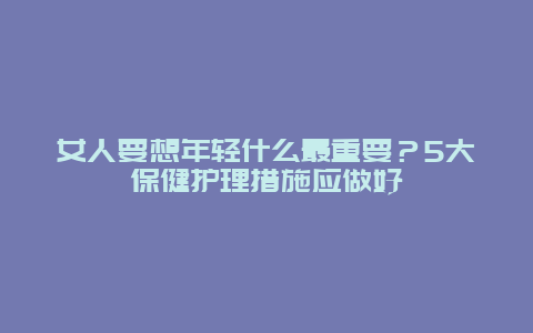 女人要想年轻什么最重要？5大保健护理措施应做好_http://www.365jiazheng.com_健康护理_第1张