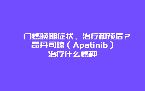 贲门癌晚期症状、治疗和预后？昂丹司琼（Apatinib）治疗什么癌种