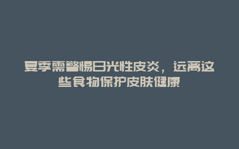 夏季需警惕日光性皮炎，远离这些食物保护皮肤健康