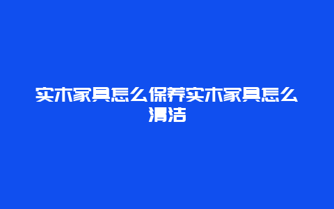 实木家具怎么保养实木家具怎么清洁_http://www.365jiazheng.com_保洁卫生_第1张