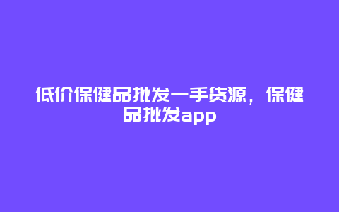 低价保健品批发一手货源，保健品批发app