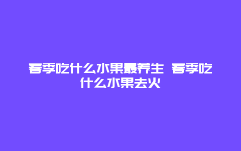 春季吃什么水果最养生 春季吃什么水果去火_http://www.365jiazheng.com_健康护理_第1张