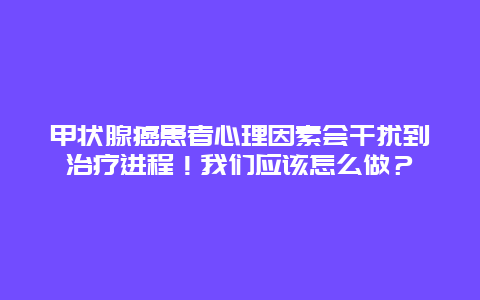 甲状腺癌患者心理因素会干扰到治疗进程！我们应该怎么做？