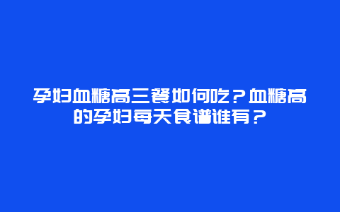 孕妇血糖高三餐如何吃？血糖高的孕妇每天食谱谁有？