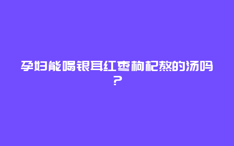 孕妇能喝银耳红枣枸杞熬的汤吗？