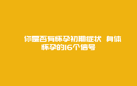 ​你是否有怀孕初期症状 身体怀孕的16个信号