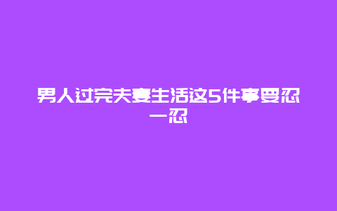 男人过完夫妻生活这5件事要忍一忍