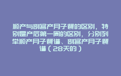 顺产与剖宫产月子餐的区别，特别是产后第一周的区别，分别列举顺产月子餐谱、剖宫产月子餐谱（28天的）