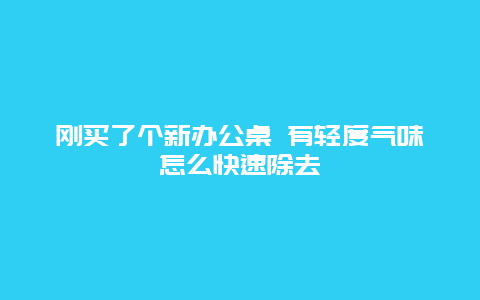 刚买了个新办公桌 有轻度气味怎么快速除去_http://www.365jiazheng.com_保洁卫生_第1张