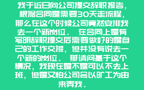 我于近日向公司提交辞职报告，根据合同是需要30天走流程，那么在这个时候公司竟然安排我去一个新岗位。 在合同上是有写明辞职提交后需要做好的是自己的工作交接，但并没有说去一个新的岗位。 那请问基于这个情况，我现在是不是可以不去上班，但是又怕公司会以旷工为由来弄我。