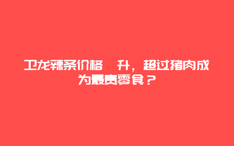 卫龙辣条价格飙升，超过猪肉成为最贵零食？