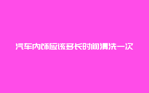 汽车内饰应该多长时间清洗一次