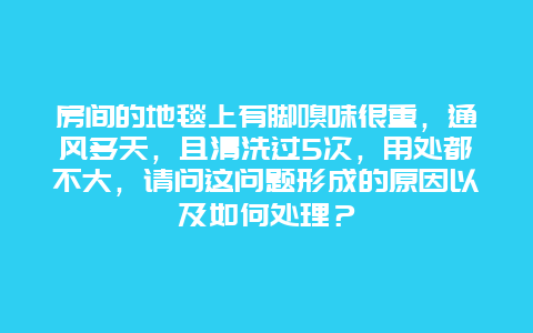 房间的地毯上有脚嗅味很重，通风多天，且清洗过5次，用处都不大，请问这问题形成的原因以及如何处理？