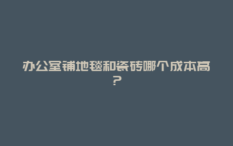 办公室铺地毯和瓷砖哪个成本高？