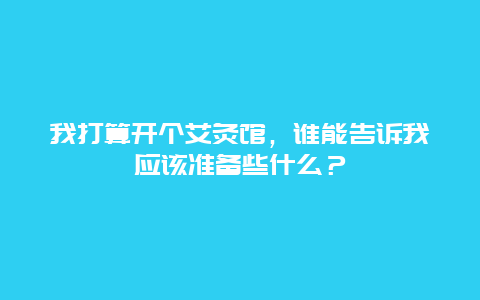 我打算开个艾灸馆，谁能告诉我应该准备些什么？