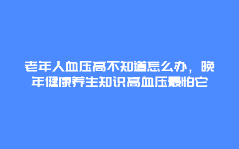 老年人血压高不知道怎么办，晚年健康养生知识高血压最怕它_http://www.365jiazheng.com_健康护理_第1张