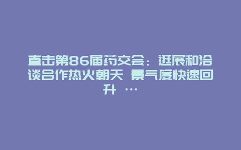 直击第86届药交会：逛展和洽谈合作热火朝天 景气度快速回升 …